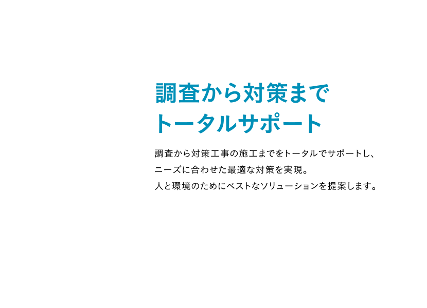 調査から対策までトータルサポート 調査から対策工事の施工までをトータルでサポートし、ニーズに合わせた最適な対策を実現。人と環境のためにベストなソリューションを提案します。